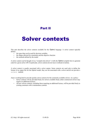 Part II
Solver contexts
This part describes the solver contexts available for the OptimJ language. A solver context typically
defines
• the types than can be used for decision variables
• the shapes allowed for constraints and the objective function
• the methods defined by the model
A solver context can be thought of as a "compile-time driver", it tells the OptimJ compiler how to generate
code for a given solver API. In particular, solver contexts do not incur overhead at runtime.
A solver context is usually associated with a solver engine. Some contexts are used only to define the
format of an output file for the OptimJ model, they are not associated with a solver and do not provide a
solve() method.
Ateji is working hard to provide quickly solver contexts for the commonly available solvers. As a policy :
• Solver contexts will be provided freely for solvers available freely (other commercial solvers may
require an additional licence)
• All new solvers contexts, including those requiring an additional licence, will be provided freely to
existing customers with a maintenance contract
(C) Ateji. All rights reserved. 11-09-26 Page 46/66
 