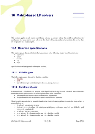 10 Matrix-based LP solvers
This section applies to all matrix-based linear solvers, ie. solvers where the model is defined as the
coefficients of a large matrix. Most solvers in this class will have a similar solver context, this is why they
are all grouped in a single chapter.
10.1 Common specifications
This section groups the specifications that are common to the following matrix-based linear solvers:
• lpsolve
• glpk
• gurobi
• lp
• mps
Specific details will be given in subsequent sections.
10.1.1 Variable types
The following types are allowed for decision variables:
• double
• int
• any reference type (expect subtypes of java.lang.Number)
10.1.2 Constraint shapes
Remember that a constraint is a boolean Java expression involving decision variables. The constraints
handled by matrix-based solvers are basically first-order linear constraints:
• linear means that product of decision variables is prohibited
• first-order means that a constraint cannot contain another constraint
More formally, a constraint for a matrix-based solver context is a comparison of constraint terms, where a
constraint term is:
• X, where X is a decision variable
• X.f or X.m(...), where X is a decision variable over a reference type T, f is a field of t and
m(...) is a method of T
• a, where a is a Java expression
• a*X, where a is a Java expression and X is a decision variable
• X*b, where b is a Java expression and X is a decision variable
(C) Ateji. All rights reserved. 11-09-26 Page 47/66
 