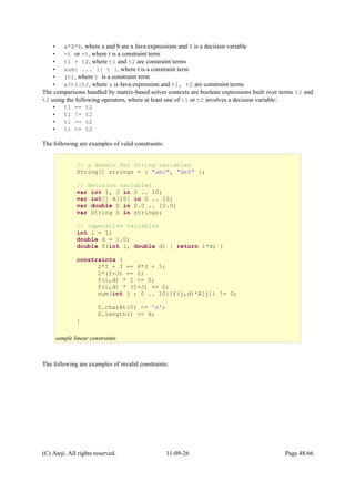 • a*X*b, where a and b are a Java expressions and X is a decision variable
• -t or +t, where t is a constraint term
• t1 + t2, where t1 and t2 are constraint terms
• sum{ ... }{ t }, where t is a constraint term
• (t), where t is a constraint term
• a?t1:t2, where a is Java expression and t1, t2 are constraint terms
The comparisons handled by matrix-based solver contexts are boolean expressions built over terms t1 and
t2 using the following operators, where at least one of t1 or t2 involves a decision variable:
• t1 == t2
• t1 != t2
• t1 >= t2
• t1 <= t2
The following are examples of valid constraints:
The following are examples of invalid constraints:
(C) Ateji. All rights reserved. 11-09-26 Page 48/66
// a domain for String variables
String[] strings = { "abc", "def" };
// decision variables
var int I, J in 0 .. 10;
var int[] A[10] in 0 .. 10;
var double D in 0.0 .. 10.0;
var String S in strings;
// imperative variables
int i = 1;
double d = 1.0;
double f(int i, double d) { return i*d; }
constraints {
2*I + 3 == 4*J + 5;
2*(I+J) == 0;
f(i,d) * I <= 0;
f(i,d) * (I+J) >= 0;
sum{int j : 0 .. 10}{f(j,d)*A[j]} != 0;
S.charAt(0) <= 'a';
S.length() >= 4;
}
sample linear constraints
 