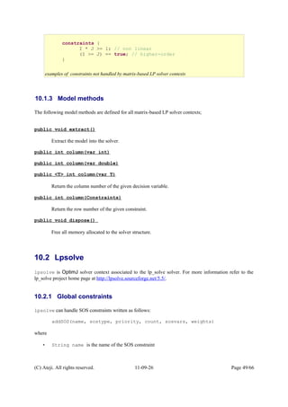 10.1.3 Model methods
The following model methods are defined for all matrix-based LP solver contexts;
public void extract()
Extract the model into the solver.
public int column(var int)
public int column(var double)
public <T> int column(var T)
Return the column number of the given decision variable.
public int column(Constraints)
Return the row number of the given constraint.
public void dispose()
Free all memory allocated to the solver structure.
10.2 Lpsolve
lpsolve is OptimJ solver context associated to the lp_solve solver. For more information refer to the
lp_solve project home page at http://lpsolve.sourceforge.net/5.5/.
10.2.1 Global constraints
lpsolve can handle SOS constraints written as follows:
addSOS(name, sostype, priority, count, sosvars, weights)
where
• String name is the name of the SOS constraint
(C) Ateji. All rights reserved. 11-09-26 Page 49/66
constraints {
I * J >= 1; // non linear
(I >= J) == true; // higher-order
}
examples of constraints not handled by matrix-based LP solver contexts
 