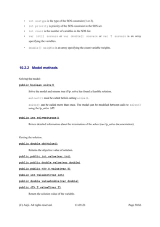 • int sostype is the type of the SOS constraint (1 or 2).
• int priority is priority of the SOS constraint in the SOS set.
• int count is the number of variables in the SOS list.
• var int[] sosvars or var double[] sosvars or var T sosvars is an array
specifying the variables.
• double[] weights is an array specifying the count variable weights.
10.2.2 Model methods
Solving the model:
public boolean solve()
Solve the model and returns true if lp_solve has found a feasible solution.
extract() must be called before calling solve().
solve() can be called more than once. The model can be modified between calls to solve()
using the lp_solve API.
public int solverStatus()
Return detailed information about the termination of the solver (see lp_solve documentation).
Getting the solution:
public double objValue()
Returns the objective value of solution.
public public int value(var int)
public public double value(var double)
public public <T> T value(var T)
public int valueInt(var int)
public double valueDouble(var double)
public <T> T valueT(var T)
Return the solution value of the variable.
(C) Ateji. All rights reserved. 11-09-26 Page 50/66
 