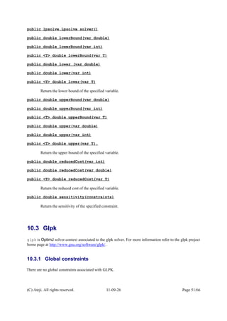 public lpsolve.Lpsolve solver()
public double lowerBound(var double)
public double lowerBound(var int)
public <T> double lowerBound(var T)
public double lower (var double)
public double lower(var int)
public <T> double lower(var T)
Return the lower bound of the specified variable.
public double upperBound(var double)
public double upperBound(var int)
public <T> double upperBound(var T)
public double upper(var double)
public double upper(var int)
public <T> double upper(var T).
Return the upper bound of the specified variable.
public double reducedCost(var int)
public double reducedCost(var double)
public <T> double reducedCost(var T)
Return the reduced cost of the specified variable.
public double sensitivity(constraints)
Return the sensitivity of the specified constraint.
10.3 Glpk
glpk is OptimJ solver context associated to the glpk solver. For more information refer to the glpk project
home page at http://www.gnu.org/software/glpk/.
10.3.1 Global constraints
There are no global constraints associated with GLPK.
(C) Ateji. All rights reserved. 11-09-26 Page 51/66
 