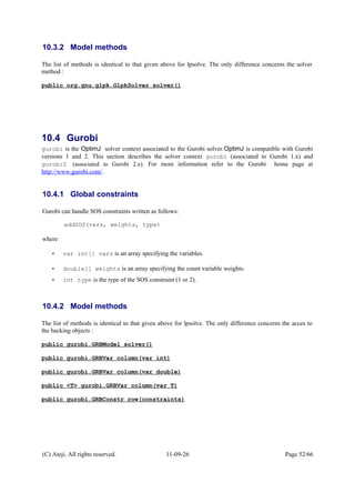 10.3.2 Model methods
The list of methods is identical to that given above for lpsolve. The only difference concerns the solver
method :
public org.gnu.glpk.GlpkSolver solver()
10.4 Gurobi
gurobi is the OptimJ solver context associated to the Gurobi solver.OptimJ is compatible with Gurobi
versions 1 and 2. This section describes the solver context gurobi (associated to Gurobi 1.x) and
gurobi2 (associated to Gurobi 2.x). For more information refer to the Gurobi home page at
http://www.gurobi.com/.
10.4.1 Global constraints
Gurobi can handle SOS constraints written as follows:
addSOS(vars, weights, type)
where
• var int[] vars is an array specifying the variables.
• double[] weights is an array specifying the count variable weights.
• int type is the type of the SOS constraint (1 or 2).
10.4.2 Model methods
The list of methods is identical to that given above for lpsolve. The only difference concerns the acces to
the backing objects :
public gurobi.GRBModel solver()
public gurobi.GRBVar column(var int)
public gurobi.GRBVar column(var double)
public <T> gurobi.GRBVar column(var T)
public gurobi.GRBConstr row(constraints)
(C) Ateji. All rights reserved. 11-09-26 Page 52/66
 