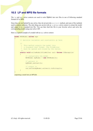 10.5 LP and MPS file formats
The lp and mps solver contexts are used to write OptimJ into text files in one of following standard
formats LP or MPS.
Since they are not backed by any solver, they do not provide a solve() method, and none of the methods
used to explore solutions. The only thing you can do with an lp or mps solver context is extract the model
and output it to a standard text file. You can then feed this file to your favorite solver and solve the
corresponding model using your solver API.
Here is a typical example of a model with an mps solver context:
(C) Ateji. All rights reserved. 11-09-26 Page 53/66
model MPSModel solver mps
{
// decision variables and constraints go here
/*
* This method outputs the model into
* a standard text format. The FileWriter
* must be opened and closed by the caller.
*/
static void writeModel(FileWriter out) throws IOException
{
// instanciate the model
MPSModel myModel = new MPSModel();
// extract it
myModel.extract();
// output it
out.write(myModel.solver().toString());
}
}
outputting a model into an MPS file
 