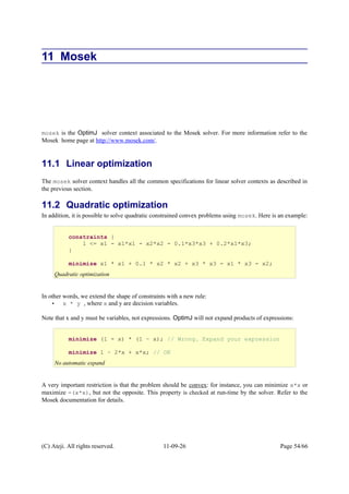 11 Mosek
mosek is the OptimJ solver context associated to the Mosek solver. For more information refer to the
Mosek home page at http://www.mosek.com/.
11.1 Linear optimization
The mosek solver context handles all the common specifications for linear solver contexts as described in
the previous section.
11.2 Quadratic optimization
In addition, it is possible to solve quadratic constrained convex problems using mosek. Here is an example:
In other words, we extend the shape of constraints with a new rule:
• x * y , where x and y are decision variables.
Note that x and y must be variables, not expressions. OptimJ will not expand products of expressions:
A very important restriction is that the problem should be convex: for instance, you can minimize x*x or
maximize -(x*x), but not the opposite. This property is checked at run-time by the solver. Refer to the
Mosek documentation for details.
(C) Ateji. All rights reserved. 11-09-26 Page 54/66
constraints {
1 <= x1 - x1*x1 - x2*x2 - 0.1*x3*x3 + 0.2*x1*x3;
}
minimize x1 * x1 + 0.1 * x2 * x2 + x3 * x3 - x1 * x3 - x2;
Quadratic optimization
minimize (1 - x) * (1 – x); // Wrong. Expand your expression
minimize 1 – 2*x + x*x; // OK
No automatic expand
 