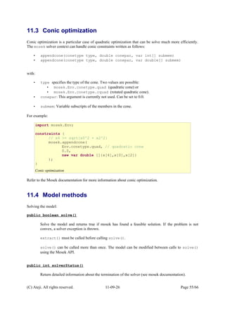 11.3 Conic optimization
Conic optimization is a particular case of quadratic optimization that can be solve much more efficiently.
The mosek solver context can handle conic constraints written as follows:
• appendcone(conetype type, double conepar, var int[] submem)
• appendcone(conetype type, double conepar, var double[] submem)
with:
• type specifies the type of the cone. Two values are possible:
• mosek.Env.conetype.quad (quadratic cone) or
• mosek.Env.conetype.rquad (rotated quadratic cone).
• conepar: This argument is currently not used. Can be set to 0.0.
• submem: Variable subscripts of the members in the cone.
For example:
Refer to the Mosek documentation for more information about conic optimization.
11.4 Model methods
Solving the model:
public boolean solve()
Solve the model and returns true if mosek has found a feasible solution. If the problem is not
convex, a solver exception is thrown.
extract() must be called before calling solve().
solve() can be called more than once. The model can be modified between calls to solve()
using the Mosek API.
public int solverStatus()
Return detailed information about the termination of the solver (see mosek documentation).
(C) Ateji. All rights reserved. 11-09-26 Page 55/66
import mosek.Env;
constraints {
// x4 >= sqrt{x0^2 + x2^2}
mosek.appendcone(
Env.conetype.quad, // quadratic cone
0.0,
new var double []{x[4],x[0],x[2]}
);
}
Conic optimization
 