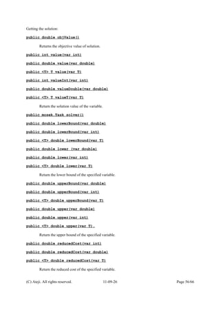 Getting the solution:
public double objValue()
Returns the objective value of solution.
public int value(var int)
public double value(var double)
public <T> T value(var T)
public int valueInt(var int)
public double valueDouble(var double)
public <T> T valueT(var T)
Return the solution value of the variable.
public mosek.Task solver()
public double lowerBound(var double)
public double lowerBound(var int)
public <T> double lowerBound(var T)
public double lower (var double)
public double lower(var int)
public <T> double lower(var T)
Return the lower bound of the specified variable.
public double upperBound(var double)
public double upperBound(var int)
public <T> double upperBound(var T)
public double upper(var double)
public double upper(var int)
public <T> double upper(var T).
Return the upper bound of the specified variable.
public double reducedCost(var int)
public double reducedCost(var double)
public <T> double reducedCost(var T)
Return the reduced cost of the specified variable.
(C) Ateji. All rights reserved. 11-09-26 Page 56/66
 