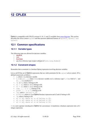12 CPLEX
OptimJ is compatible with CPLEX versions 9, 10, 11 and 12 available from www.ilog.com. This section
describes the solver context cplex9 and then presents additional features of cplex10, cplex11 and
cplex12.
12.1 Common specifications
12.1.1 Variable types
The following types are allowed for decision variables:
• double
• int
• boolean
• any Java reference type (expect subtypes of java.lang.Number)
12.1.2 Constraint shapes
Remember that a constraint is a boolean Optimj expression involving decision variables.
Let us call S9 the set of OptimJ expressions that are valid constraints for the cplex9 solver context. S9 is
defined recursively as follows:
• e, where e is a decision variable
• e.f or e.m(...), where X is a decision variable over a reference type T, f is a field of t and
m(...) is a method of T
• -e or +e, where e belongs to S9.
• e1 + e2, where e1 or e2 belong to S9.
• e1 * e2, where e1 or e2 belong to S9.
• sum{ ... }{ e }, e belong to S9.
• prod{ ... }{ e }, e belong to S9.
• (e), where e belong to S9
• e1?e2:e3, where e1 is an OptimJ boolean expression and e2 and e3 belong to S9.
• ?e, where e belong to S9.
• e1 == e2, where e1 or e2 belong to S9.
• e1 >= e2, where e1 or e2 belong to S9.
• e1 <= e2, where e1 or e2 belong to S9.
?e is a new operator introduced in OptimJ for convenience: it transforms a boolean expression into a 0-1
integer expression.
(C) Ateji. All rights reserved. 11-09-26 Page 58/66
 