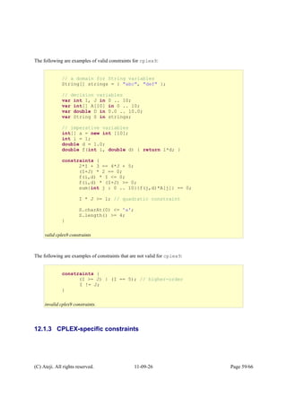 The following are examples of valid constraints for cplex9:
The following are examples of constraints that are not valid for cplex9:
12.1.3 CPLEX-specific constraints
(C) Ateji. All rights reserved. 11-09-26 Page 59/66
// a domain for String variables
String[] strings = { "abc", "def" };
// decision variables
var int I, J in 0 .. 10;
var int[] A[10] in 0 .. 10;
var double D in 0.0 .. 10.0;
var String S in strings;
// imperative variables
int[] a = new int [10];
int i = 1;
double d = 1.0;
double f(int i, double d) { return i*d; }
constraints {
2*I + 3 == 4*J + 5;
(I+J) * 2 == 0;
f(i,d) * I <= 0;
f(i,d) * (I+J) >= 0;
sum{int j : 0 .. 10}{f(j,d)*A[j]} == 0;
I * J >= 1; // quadratic constraint
S.charAt(0) <= 'a';
S.length() >= 4;
}
valid cplex9 constraints
constraints {
(I >= J) | (I == 5); // higher-order
I != J;
}
invalid cplex9 constraints.
 