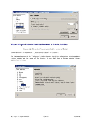 Make sure you have obtained and entered a licence number:
You can skip this section if you are using the Free version of OptimJ.
Select "Window" -> "Preferences...", then choose "OptimJ" -> "License" :
The corresponding entry in the "Preferences" window displays your licence informations, including OptimJ
version number and the name of the licencee. If you don't have a licence number, contact
sales@ateji.com.
(C) Ateji. All rights reserved. 11-09-26 Page 6/66
 