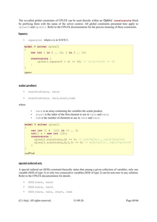The so-called global constraints of CPLEX can be used directly within an OptimJ constraints block
by prefixing them with the name of the solver context. All global constraints presented here apply to
cplex10 and cplex11. Refer to the CPLEX documentation for the precise meaning of these constraints.
Square:
• square(e) where e is in S10/S11.
scalar product:
• scalProd(vals, vars)
• scalProd(vals, vars,start,num)
where
• vars is an array containing the variables the scalar product.
• start is the index of the first element to use in vals and vars.
• num is the number of elements to use in vals and vars.
special ordered sets
A special ordered set (SOS) constraint basically states that among a given collection of variables, only one
variable (SOS of type 1) or only two consecutive variables (SOS of type 2) can be non-zero in any solution.
Refer to the CPLEX documentation for details.
• SOS1(vars, vals)
• SOS1(vals, vars)
• SOS1(vars, vals, start, num)
(C) Ateji. All rights reserved. 11-09-26 Page 60/66
model M solver cplex11
{
var int I in 0 .. 10, J in 5 .. 15;
constraints {
cplex11.square(I + J) >= 10; // (I+J)*(I+J) >= 10
}
}
square
model M solver cplex11
{
var int [] A [10] in -5 .. 5;
int[] a = new int [10];
constraints {
cplex11.scalProd(a,A) == 0; // a[0]*A[0]+...+a[9]*A[9]==0
cplex11.scalProd(a,A,5,3) == 0; // A[5]*a[5]+...+A[7]*a[7]==0
}
}
scalProd.
 