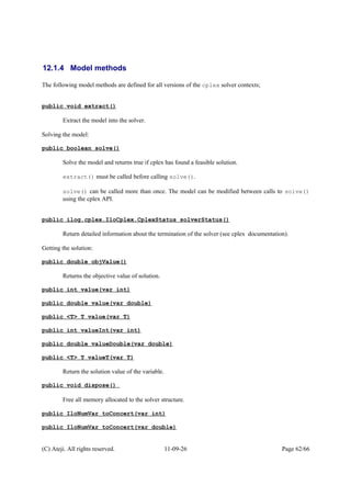 12.1.4 Model methods
The following model methods are defined for all versions of the cplex solver contexts;
public void extract()
Extract the model into the solver.
Solving the model:
public boolean solve()
Solve the model and returns true if cplex has found a feasible solution.
extract() must be called before calling solve().
solve() can be called more than once. The model can be modified between calls to solve()
using the cplex API.
public ilog.cplex.IloCplex.CplexStatus solverStatus()
Return detailed information about the termination of the solver (see cplex documentation).
Getting the solution:
public double objValue()
Returns the objective value of solution.
public int value(var int)
public double value(var double)
public <T> T value(var T)
public int valueInt(var int)
public double valueDouble(var double)
public <T> T valueT(var T)
Return the solution value of the variable.
public void dispose()
Free all memory allocated to the solver structure.
public IloNumVar toConcert(var int)
public IloNumVar toConcert(var double)
(C) Ateji. All rights reserved. 11-09-26 Page 62/66
 