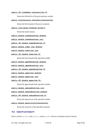 public <T> IloNumVar toConcert(var T)
Return the IloNumVar of the given decision variable.
public IloConstraint toConcert(constraints)
Return the IloConstraint of the given constraint.
public ilog.cplex.IloCplex solver()
Return the model instance.
public double lowerBound(var double)
public double lowerBound(var int)
public <T> double lowerBound(var T)
public double lower (var double)
public double lower(var int)
public <T> double lower(var T)
Return the lower bound of the specified variable.
public double upperBound(var double)
public double upperBound(var int)
public <T> double upperBound(var T)
public double upper(var double)
public double upper(var int)
public <T> double upper(var T).
Return the upper bound of the specified variable.
public double reducedCost(var int)
public double reducedCost(var double)
public <T> double reducedCost(var T)
Return the reduced cost of the specified variable.
public double sensitivity(constraints)
Return the sensitivity of the specified constraint.
12.2 Cplex10 and Cplex11
Solver contexts cplex10 and cplex11 extend cplex9 with new constraints and new features.
(C) Ateji. All rights reserved. 11-09-26 Page 63/66
 