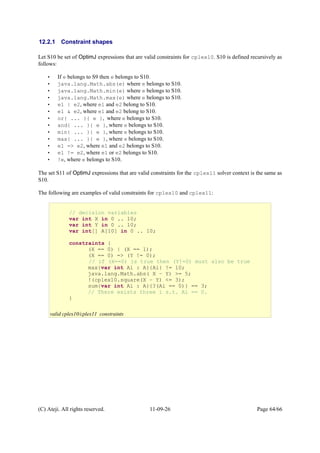 12.2.1 Constraint shapes
Let S10 be set of OptimJ expressions that are valid constraints for cplex10. S10 is defined recursively as
follows:
• If e belongs to S9 then e belongs to S10.
• java.lang.Math.abs(e) where e belongs to S10.
• java.lang.Math.min(e) where e belongs to S10.
• java.lang.Math.max(e) where e belongs to S10.
• e1 | e2, where e1 and e2 belong to S10.
• e1 & e2, where e1 and e2 belong to S10.
• or{ ... }{ e }, where e belongs to S10.
• and{ ... }{ e }, where e belongs to S10.
• min{ ... }{ e }, where e belongs to S10.
• max{ ... }{ e }, where e belongs to S10.
• e1 => e2, where e1 and e2 belongs to S10.
• e1 != e2, where e1 or e2 belongs to S10.
• !e, where e belongs to S10.
The set S11 of OptimJ expressions that are valid constraints for the cplex11 solver context is the same as
S10.
The following are examples of valid constraints for cplex10 and cplex11:
(C) Ateji. All rights reserved. 11-09-26 Page 64/66
// decision variables
var int X in 0 .. 10;
var int Y in 0 .. 10;
var int[] A[10] in 0 .. 10;
constraints {
(X == 0) | (X == 1);
(X == 0) => (Y != 0);
// if (X==0) is true then (Y!=0) must also be true
max{var int Ai : A}{Ai} != 10;
java.lang.Math.abs( X – Y) >= 5;
!(cplex10.square(X – Y) <= 3);
sum{var int Ai : A}{?(Ai == 0)} == 3;
// There exists three i s.t. Ai == 0.
}
valid cplex10/cplex11 constraints
 