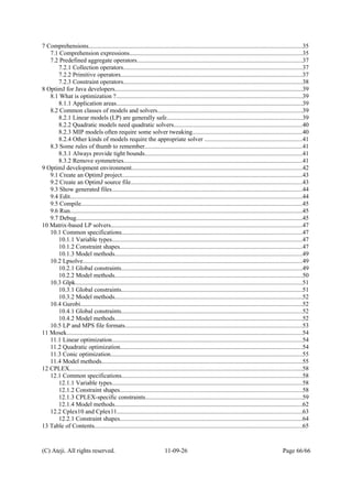 7 Comprehensions...........................................................................................................................................35
7.1 Comprehension expressions................................................................................................................35
7.2 Predefined aggregate operators...........................................................................................................37
7.2.1 Collection operators....................................................................................................................37
7.2.2 Primitive operators......................................................................................................................37
7.2.3 Constraint operators....................................................................................................................38
8 OptimJ for Java developers..........................................................................................................................39
8.1 What is optimization ?.........................................................................................................................39
8.1.1 Application areas.........................................................................................................................39
8.2 Common classes of models and solvers..............................................................................................39
8.2.1 Linear models (LP) are generally safe........................................................................................39
8.2.2 Quadratic models need quadratic solvers...................................................................................40
8.2.3 MIP models often require some solver tweaking.......................................................................40
8.2.4 Other kinds of models require the appropriate solver ...............................................................41
8.3 Some rules of thumb to remember......................................................................................................41
8.3.1 Always provide tight bounds......................................................................................................41
8.3.2 Remove symmetries....................................................................................................................41
9 OptimJ development environment...............................................................................................................42
9.1 Create an OptimJ project.....................................................................................................................43
9.2 Create an OptimJ source file...............................................................................................................43
9.3 Show generated files............................................................................................................................44
9.4 Edit.......................................................................................................................................................44
9.5 Compile................................................................................................................................................45
9.6 Run.......................................................................................................................................................45
9.7 Debug...................................................................................................................................................45
10 Matrix-based LP solvers............................................................................................................................47
10.1 Common specifications.....................................................................................................................47
10.1.1 Variable types...........................................................................................................................47
10.1.2 Constraint shapes......................................................................................................................47
10.1.3 Model methods..........................................................................................................................49
10.2 Lpsolve..............................................................................................................................................49
10.2.1 Global constraints.....................................................................................................................49
10.2.2 Model methods..........................................................................................................................50
10.3 Glpk...................................................................................................................................................51
10.3.1 Global constraints.....................................................................................................................51
10.3.2 Model methods..........................................................................................................................52
10.4 Gurobi................................................................................................................................................52
10.4.1 Global constraints.....................................................................................................................52
10.4.2 Model methods..........................................................................................................................52
10.5 LP and MPS file formats...................................................................................................................53
11 Mosek.........................................................................................................................................................54
11.1 Linear optimization...........................................................................................................................54
11.2 Quadratic optimization......................................................................................................................54
11.3 Conic optimization............................................................................................................................55
11.4 Model methods..................................................................................................................................55
12 CPLEX.......................................................................................................................................................58
12.1 Common specifications.....................................................................................................................58
12.1.1 Variable types...........................................................................................................................58
12.1.2 Constraint shapes......................................................................................................................58
12.1.3 CPLEX-specific constraints......................................................................................................59
12.1.4 Model methods..........................................................................................................................62
12.2 Cplex10 and Cplex11........................................................................................................................63
12.2.1 Constraint shapes......................................................................................................................64
13 Table of Contents.......................................................................................................................................65
(C) Ateji. All rights reserved. 11-09-26 Page 66/66
 