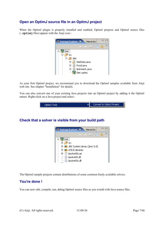 Open an OptimJ source file in an OptimJ project
When the OptimJ plugin is properly installed and enabled, OptimJ projects and OptimJ source files
(.optimj files) appear with the Ateji icon :
As your first OptimJ project, we recommend you to download the OptimJ samples available from Ateji
web site. See chapter "Installation" for details.
You can also convert one of your existing Java projects into an OptimJ project by adding it the OptimJ
nature. Right-click on a Java project and select :
Check that a solver is visible from your build path
The OptimJ sample projects contain distributions of some common freely available solvers.
You're done !
You can now edit, compile, run, debug OptimJ source files as you would with Java source files.
(C) Ateji. All rights reserved. 11-09-26 Page 7/66
 
