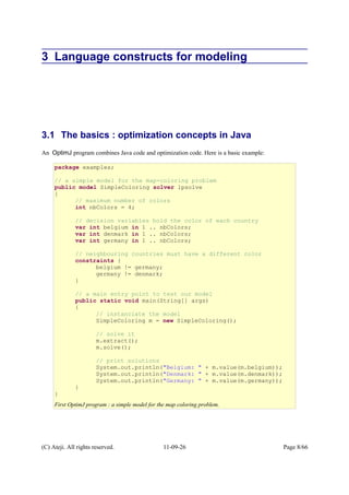 3 Language constructs for modeling
3.1 The basics : optimization concepts in Java
An OptimJ program combines Java code and optimization code. Here is a basic example:
(C) Ateji. All rights reserved. 11-09-26 Page 8/66
package examples;
// a simple model for the map-coloring problem
public model SimpleColoring solver lpsolve
{
// maximum number of colors
int nbColors = 4;
// decision variables hold the color of each country
var int belgium in 1 .. nbColors;
var int denmark in 1 .. nbColors;
var int germany in 1 .. nbColors;
// neighbouring countries must have a different color
constraints {
belgium != germany;
germany != denmark;
}
// a main entry point to test our model
public static void main(String[] args)
{
// instanciate the model
SimpleColoring m = new SimpleColoring();
// solve it
m.extract();
m.solve();
// print solutions
System.out.println("Belgium: " + m.value(m.belgium));
System.out.println("Denmark: " + m.value(m.denmark));
System.out.println("Germany: " + m.value(m.germany));
}
}
First OptimJ program : a simple model for the map coloring problem.
 