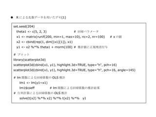 ◆ R による乱数データを用いたデモ(1)

 set.seed(204)
   theta1 <- c(5, 2, 3)                   # 回帰パラメータ
   x1 <- matrix(runif(200, min=1, max=10), nc=2, nr=100)     # x の値
   x2 <- cbind(rep(1, dim((x1)[1]), x1)
   y1 <- x2 %*% theta1 + rnorm(100) # 推計値に正規残差付与

 # プロット
 library(scatterplot3d)
 scatterplot3d(cbind(x1, y1), highlight.3d=TRUE, type="h", pch=16)
 scatterplot3d(cbind(x1, y1), highlight.3d=TRUE, type="h", pch=16, angle=145)

 # lm 関数による回帰係数の OLS 推計
     lm1 <- lm(y1~x1)
     lm1$coeff            # lm 関数による回帰係数の推計結果
 # 行列計算による回帰係数の OLS 推計
     solve(t(x2) %*% x2) %*% t(x2) %*%       y1
 