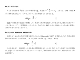 OLS と残差の関係
                                                  t
          ˆ              ˆ
 得られた回帰係数 β を用いた y の推計値を y 、残差を r                     r1 ,  , rn とすると、OLS は残差 r
の二乗和を最小化しているので、以下のように表現することができる。
                                   n
                                              2
                    minimize
                           ˆ
                                         ri                (3)
                           β
                                   i 1

 OLS が回帰係数の最適化の指標として、残差の二乗の和を使用しているために、残差の大きいデー
タが二乗のオーダーで影響を持つことになり、そのために OLS は大きな残差を持つ外れ値の影響を
非常に大きく受けることになる。


LAV(Least Absolute Value)回帰

 上述のような大きな残差の影響を弱めるために、Edgeworth(1887) が考案したのが、残差の絶対
値の和を最小化する LAV 回帰。これは L1 回帰と呼ばれる(L2 は最小二乗法)。
                               n
                   minimize            ri                  (4)
                       ˆ
                       β
                               i 1

 この改良により、回帰推計への外れ値の影響を弱めることはできるが、ただしもはやこの回帰係数
は、(2)のような行列計算により求めることはできず、線形計画法を必要とする。梃子比の大きな外
れ値に弱い。
 
