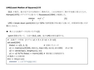 LMS(Least Median of Squares)回帰

 OLS の場合、最小化するのは残差の二乗和だが、これを残差の二乗の中央値に変えたもの。
Hampel(1975) のアイデアに基づいて Rousseeuw(1984) が提案した。
                                                2
                            minimize   med ri                (5)
                                ˆ
                                β       i

 LMS は break down point(破綻点)が 50%で説明変数の外れ値にも強いが、計算効率が悪いのが
難点とされる。


◆ R による乱数データを用いたデモ(2)

 optim 関数を用いて、上述の OLS, LAV、及び LMS 回帰を適用する。

 #    乱数データ作成 [モデル: y1 = 5 + 2×x1 + 3×x2]
 set.seed(204)
     theta1 <- c(5, 2, 3)                       # 回帰パラメータ
     x1 <- matrix(runif(200, min=1, max=10), nc=2, nr=100)    # x の値
     x2 <- cbind(rep(1, length(y1)), x1)
     y1 <- x2 %*% theta1 + rnorm(100) # 推計値に正規残差付与
 # OLS による重回帰
 lm1 <- lm(y1~x1)
     ##### ここまでデモ(1)と同じ
 