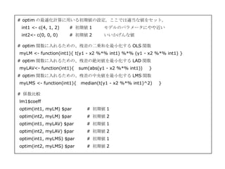 # optim の最適化計算に用いる初期値の設定。ここでは適当な値をセット。
 int1 <- c(4, 1, 2)   # 初期値 1       モデルのパラメータにやや近い
 int2<- c(0, 0, 0)    # 初期値 2       いいかげんな値

# optim 関数に入れるための、残差の二乗和を最小化する OLS 関数
myLM <- function(int1){ t(y1 - x2 %*% int1) %*% (y1 - x2 %*% int1) }
# optim 関数に入れるための、残差の絶対値を最小化する LAD 関数
myLAV<- function(int1){   sum(abs(y1 - x2 %*% int1))   }
# optim 関数に入れるための、残差の中央値を最小化する LMS 関数
myLMS <- function(int1){ median(t(y1 - x2 %*% int1)^2)     }

# 係数比較
lm1$coeff
optim(int1, myLM) $par       # 初期値 1
optim(int2, myLM) $par       # 初期値 2
optim(int1, myLAV) $par      # 初期値 1
optim(int2, myLAV) $par      # 初期値 2
optim(int1, myLMS) $par      # 初期値 1
optim(int2, myLMS) $par      # 初期値 2
 