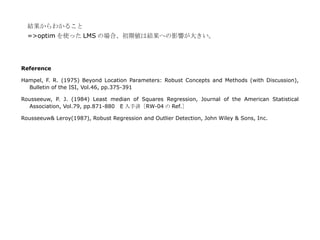 結果からわかること
  =>optim を使った LMS の場合、初期値は結果への影響が大きい。




Reference

Hampel, F. R. (1975) Beyond Location Parameters: Robust Concepts and Methods (with Discussion),
  Bulletin of the ISI, Vol.46, pp.375-391

Rousseeuw, P. J. (1984) Least median of Squares Regression, Journal of the American Statistical
  Association, Vol.79, pp.871-880 E 入手済［RW-04 の Ref.］

Rousseeuw& Leroy(1987), Robust Regression and Outlier Detection, John Wiley & Sons, Inc.
 