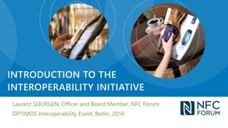 Laurent SOURGEN, Officer and Board Member, NFC Forum
OPTIMOS Interoperability Event, Berlin, 2016
INTRODUCTION TO THE
INTEROPERABILITY INITIATIVE
 