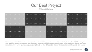 Our Best Project
Write subtitle here
Contrary to popular belief, Lorem Ipsum is not simply random text. It has roots in a piece of classical Latin literature from 45 BC, making it over
2000 years old. Richard McClintock, a Latin professor at Hampden-Sydney College in Virginia, looked up one of the more obscure Latin words,
consectetur, from a Lorem Ipsum passage, and going through the cites of the word in classical literature, discovered the undoub table source.
www.graphicslide.com 6
 
