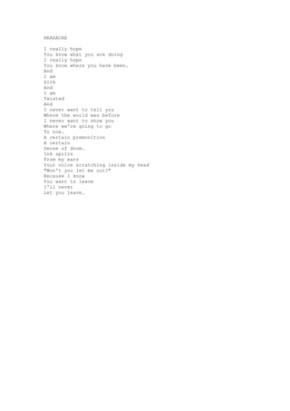 HEADACHE

I really hope
You know what you are doing
I really hope
You know where you have been.
And
I am
Sick
And
I am
Twisted
And
I never want to tell you
Where the world was before
I never want to show you
Where we're going to go
To now.
A certain premonition
A certain
Sense of doom.
Ink spills
From my ears
Your voice scratching inside my head
"Won't you let me out?"
Because I know
You want to leave
I'll never
Let you leave.
 