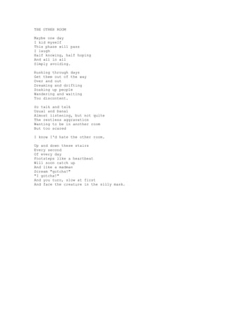 THE OTHER ROOM

Maybe one day
I kid myself
This phase will pass
I laugh
Half knowing, half hoping
And all in all
Simply avoiding.

Rushing through days
Get them out of the way
Over and out
Dreaming and drifting
Soaking up people
Wandering and waiting
Too discontent.

So talk and talk
Usual and banal
Almost listening, but not quite
The restless aggravation
Wanting to be in another room
But too scared

I know I'd hate the other room.

Up and down these stairs
Every second
Of every day
Footsteps like a heartbeat
Will soon catch up
And like a madman
Scream "gotcha!"
"I gotcha!"
And you turn, slow at first
And face the creature in the silly mask.
 