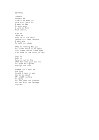 DOWNFALL

Correct
Project me
Scratch my eyes out
Sink your teeth in
I want to die
In your arms
I want to feel
That scream.

Push me
Catch me
Pull me to the floor
Telepathic, make believe
I want you
To pull the plug.

I'll do nothing for you
You won't smile at me again
I'll bleed behind these eyes
I'll give to the count of ten.

Turn me
Spin me
Hang me out to dry
I'll fit into your tin box
You pass me liquids
Through the lock.

Please don't hurt me
Any more
Should I have to ask
For it to stop?
I'm still hurting
In agony
You can pass the plaster
You can wind the bandage
Tighter.
 