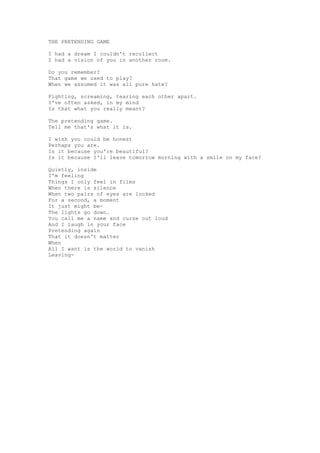 THE PRETENDING GAME

I had a dream I couldn't recollect
I had a vision of you in another room.

Do you remember?
That game we used to play?
When we assumed it was all pure hate?

Fighting, screaming, tearing each other apart.
I've often asked, in my mind
Is that what you really meant?

The pretending game.
Tell me that's what it is.

I wish you could be honest
Perhaps you are.
Is it because you're beautiful?
Is it because I'll leave tomorrow morning with a smile on my face?

Quietly, inside
I'm feeling
Things I only feel in films
When there is silence
When two pairs of eyes are locked
For a second, a moment
It just might be-
The lights go down.
You call me a name and curse out loud
And I laugh in your face
Pretending again
That it doesn't matter
When
All I want is the world to vanish
Leaving-
 