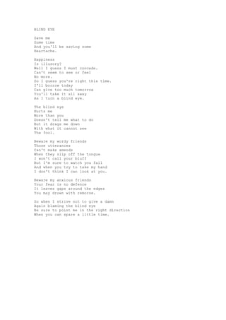BLIND EYE

Save me
Some time
And you'll be saving some
Heartache.

Happiness
Is illusory?
Well I guess I must concede.
Can't seem to see or feel
No more.
So I guess you're right this time.
I'll borrow today
Can give too much tomorrow
You'll take it all away
As I turn a blind eye.

The blind eye
Hurts me
More than you
Doesn't tell me what to do
But it drags me down
With what it cannot see
The fool.

Beware my wordy friends
Those utterances
Can't make amends
When they slip off the tongue
I won't call your bluff
But I'm sure to watch you fall
And when you try to take my hand
I don't think I can look at you.

Beware my anxious friends
Your fear is no defence
It leaves gaps around the edges
You may drown with remorse.

So when I strive not to give a damn
Again blaming the blind eye
Be sure to point me in the right direction
When you can spare a little time.
 