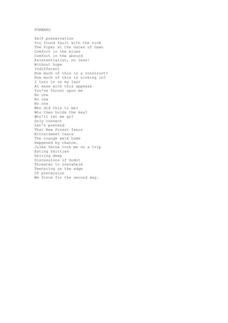FORWARD

Self preservation
You found fault with the norm
The Piper at the Gates of Dawn
Comfort in the blues
Comfort in the absurd
Existentialist, no less!
Without hope
Indifferent
How much of this is a construct?
How much of this is sinking in?
I turn in on my last
At ease with this appease
You've thrust upon me
No one
No one
No one
Who did this to me?
Who then holds the key?
Who'll let me go?
Only connect
Let's pretend
That New Forest fears
Bittersweet tears
The orange walk home
Happened by chance.
Jules Verne took me on a trip
Eating Skittles
Delving deep
Discussions of Godot
Threaten to overwhelm
Teetering on the edge
Of pretension
We force for the second day.
 