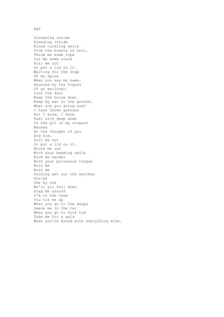 PET

Screaming inside
Bleeding inside
Blood curdling yells
From the bowels of hell.
Throw me some rope
Cut me some slack
Pull me out
Or put a lid on it.
Waiting for the snap
Of my spine
When you say my name.
Haunted by the figure
Of an ex-lover.
Lock the door
Keep the noise down
Keep my ear to the ground.
What are you doing now?
I have three guesses
But I know, I know
Feel sick deep down
In the pit of my stomach
Nausea
At the thought of you
And him.
Pull me out
Or put a lid on it.
Knock me out
With your beaming smile
Kick me harder
With your poisonous tongue
Burn me
Burn me
Fucking get out the matches
Strike
One by one
We'll all fall down
Drag me around
I'm on the lead
You tie me up
When you go to the shops
Leave me in the car
When you go to fuck him
Take me for a walk
When you’re bored with everything else.
 