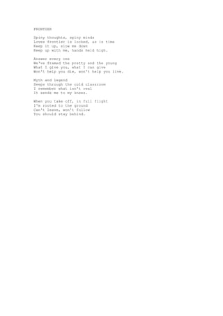 FRONTIER

Spiny thoughts, spiny minds
Loves frontier is locked, as is time
Keep it up, slow me down
Keep up with me, hands held high.

Answer every one
We've framed the pretty and the young
What I give you, what I can give
Won't help you die, won't help you live.

Myth and legend
Seeps through the cold classroom
I remember what isn't real
It sends me to my knees.

When you take off, in full flight
I'm rooted to the ground
Can't leave, won't follow
You should stay behind.
 