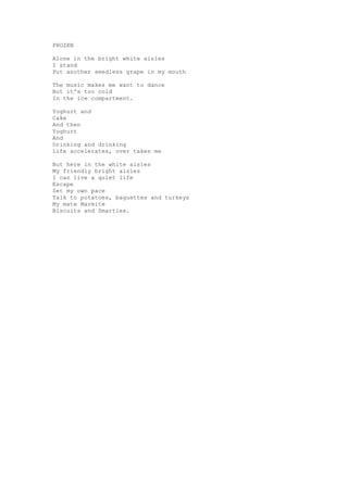 FROZEN

Alone in the bright white aisles
I stand
Put another seedless grape in my mouth

The music makes me want to dance
But it's too cold
In the ice compartment.

Yoghurt and
Cake
And then
Yoghurt
And
Drinking and drinking
Life accelerates, over takes me

But here in the white aisles
My friendly bright aisles
I can live a quiet life
Escape
Set my own pace
Talk to potatoes, baguettes and turkeys
My mate Marmite
Biscuits and Smarties.
 