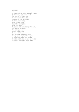 BEDTIME

It came to me in a sudden flash
Go to bed, get some rest
The TV is flickering
I can barely hear it
People in the kitchen
Distant swearing.
Here in my cage
I ponder and plot
Here I'm safe
To dream of something I'm not.
You're on my mind
You always are
So do something
Or do nothing
But please leave my head
As my eyes fight the fight
Of staying open and awake
I will drift to my other world
Fiction, fantasy, the fake.
 