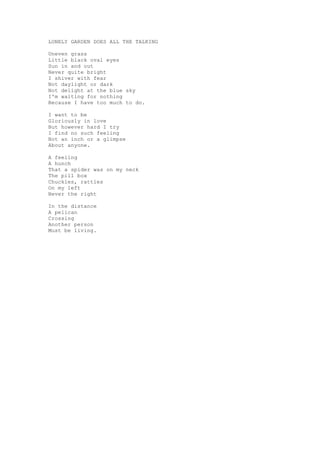 LONELY GARDEN DOES ALL THE TALKING

Uneven grass
Little black oval eyes
Sun in and out
Never quite bright
I shiver with fear
Not daylight or dark
Not delight at the blue sky
I'm waiting for nothing
Because I have too much to do.

I want to be
Gloriously in love
But however hard I try
I find no such feeling
Not an inch or a glimpse
About anyone.

A feeling
A hunch
That a spider was on my neck
The pill box
Chuckles, rattles
On my left
Never the right

In the distance
A pelican
Crossing
Another person
Must be living.
 