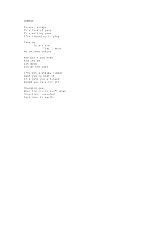 MONTHS

Escape, escape
This lack of pace
This waiting game
I've signed up to play.

Take me
      To a place
            That I know
We've been before

Why   can't you wake
And   let me
Sit   down
You   do the work

I've got a stripy jumper
Want you to wear it
If I gave you a flower
Would you care for it?

Changing gear
When the clutch isn't down
Unsettled, unrested
Back down to earth.
 