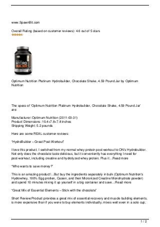 www.SpawnBit.com

Overall Rating (based on customer reviews): 4.6 out of 5 stars




Optimum Nutrition Platinum Hydrobuilder, Chocolate Shake, 4.59 Pound Jar by Optimum
Nutrition




The specs of ‘Optimum Nutrition Platinum Hydrobuilder, Chocolate Shake, 4.59 Pound Jar’
are:

Manufacturer: Optimum Nutrition (2011-03-31)
Product Dimensions: 10.4×7.8×7.8 inches
Shipping Weight: 5.2 pounds

Here are some REAL customer reviews:

“HydroBuilder – Great Post-Workout”

I love this product. I switched from my normal whey protein post-workout to ON's Hydrobuilder.
Not only does the chocolate taste delicious, but it conveniently has everything I need for
post-workout, including creatine and hydrolyzed whey protein. Plus it…Read more

“Who wants to save money?”

This is an amazing product!…But buy the ingredients separately in bulk (Optimum Nutrition's
Hydrowhey, 100% Egg protien, Casien, and their Micronized Creatine Monohydrate powder)
and spend 10 minutes mixing it up yourself in a big container and save…Read more

“Great Mix of Essential Elements – Stick with the chocolate”

Short Review:Product provides a great mix of essential recovery and muscle building elements,
is more expensive than if you were to buy elements individually, mixes well even in a solo cup,




                                                                                          1/2
 