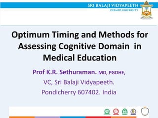 Optimum Timing and Methods for
Assessing Cognitive Domain in
Medical Education
Prof K.R. Sethuraman. MD, PGDHE,
VC, Sri Balaji Vidyapeeth.
Pondicherry 607402. India
 