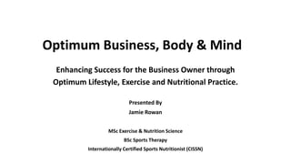Optimum Business, Body & Mind
Enhancing Success for the Business Owner through
Optimum Lifestyle, Exercise and Nutritional Practice.
Presented By
Jamie Rowan
MSc Exercise & Nutrition Science
BSc Sports Therapy
Internationally Certified Sports Nutritionist (CISSN)
 