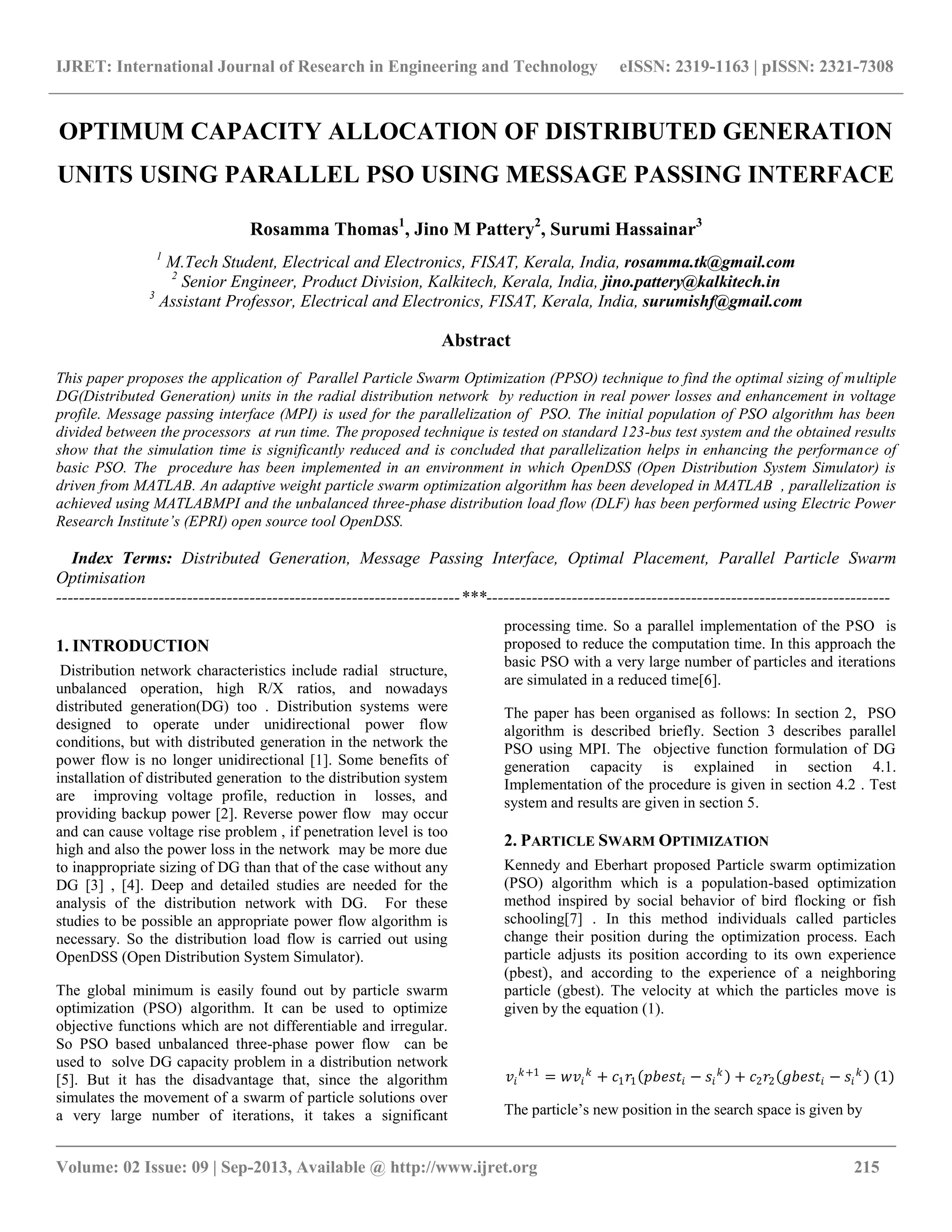 IJRET: International Journal of Research in Engineering and Technology eISSN: 2319-1163 | pISSN: 2321-7308 __________________________________________________________________________________________ Volume: 02 Issue: 09 | Sep-2013, Available @ http://www.ijret.org 215 OPTIMUM CAPACITY ALLOCATION OF DISTRIBUTED GENERATION UNITS USING PARALLEL PSO USING MESSAGE PASSING INTERFACE Rosamma Thomas1 , Jino M Pattery2 , Surumi Hassainar3 1 M.Tech Student, Electrical and Electronics, FISAT, Kerala, India, rosamma.tk@gmail.com 2 Senior Engineer, Product Division, Kalkitech, Kerala, India, jino.pattery@kalkitech.in 3 Assistant Professor, Electrical and Electronics, FISAT, Kerala, India, surumishf@gmail.com Abstract This paper proposes the application of Parallel Particle Swarm Optimization (PPSO) technique to find the optimal sizing of multiple DG(Distributed Generation) units in the radial distribution network by reduction in real power losses and enhancement in voltage profile. Message passing interface (MPI) is used for the parallelization of PSO. The initial population of PSO algorithm has been divided between the processors at run time. The proposed technique is tested on standard 123-bus test system and the obtained results show that the simulation time is significantly reduced and is concluded that parallelization helps in enhancing the performance of basic PSO. The procedure has been implemented in an environment in which OpenDSS (Open Distribution System Simulator) is driven from MATLAB. An adaptive weight particle swarm optimization algorithm has been developed in MATLAB , parallelization is achieved using MATLABMPI and the unbalanced three-phase distribution load flow (DLF) has been performed using Electric Power Research Institute’s (EPRI) open source tool OpenDSS. Index Terms: Distributed Generation, Message Passing Interface, Optimal Placement, Parallel Particle Swarm Optimisation -----------------------------------------------------------------------***----------------------------------------------------------------------- 1. INTRODUCTION Distribution network characteristics include radial structure, unbalanced operation, high R/X ratios, and nowadays distributed generation(DG) too . Distribution systems were designed to operate under unidirectional power flow conditions, but with distributed generation in the network the power flow is no longer unidirectional [1]. Some benefits of installation of distributed generation to the distribution system are improving voltage profile, reduction in losses, and providing backup power [2]. Reverse power flow may occur and can cause voltage rise problem , if penetration level is too high and also the power loss in the network may be more due to inappropriate sizing of DG than that of the case without any DG [3] , [4]. Deep and detailed studies are needed for the analysis of the distribution network with DG. For these studies to be possible an appropriate power flow algorithm is necessary. So the distribution load flow is carried out using OpenDSS (Open Distribution System Simulator). The global minimum is easily found out by particle swarm optimization (PSO) algorithm. It can be used to optimize objective functions which are not differentiable and irregular. So PSO based unbalanced three-phase power flow can be used to solve DG capacity problem in a distribution network [5]. But it has the disadvantage that, since the algorithm simulates the movement of a swarm of particle solutions over a very large number of iterations, it takes a significant processing time. So a parallel implementation of the PSO is proposed to reduce the computation time. In this approach the basic PSO with a very large number of particles and iterations are simulated in a reduced time[6]. The paper has been organised as follows: In section 2, PSO algorithm is described briefly. Section 3 describes parallel PSO using MPI. The objective function formulation of DG generation capacity is explained in section 4.1. Implementation of the procedure is given in section 4.2 . Test system and results are given in section 5. 2. PARTICLE SWARM OPTIMIZATION Kennedy and Eberhart proposed Particle swarm optimization (PSO) algorithm which is a population-based optimization method inspired by social behavior of bird flocking or fish schooling[7] . In this method individuals called particles change their position during the optimization process. Each particle adjusts its position according to its own experience (pbest), and according to the experience of a neighboring particle (gbest). The velocity at which the particles move is given by the equation (1). 𝑣𝑖 𝑘+1 = 𝑤𝑣𝑖 𝑘 + 𝑐1 𝑟1 𝑝𝑏𝑒𝑠𝑡𝑖 − 𝑠𝑖 𝑘 + 𝑐2 𝑟2 𝑔𝑏𝑒𝑠𝑡𝑖 − 𝑠𝑖 𝑘 (1) The particle‟s new position in the search space is given by 