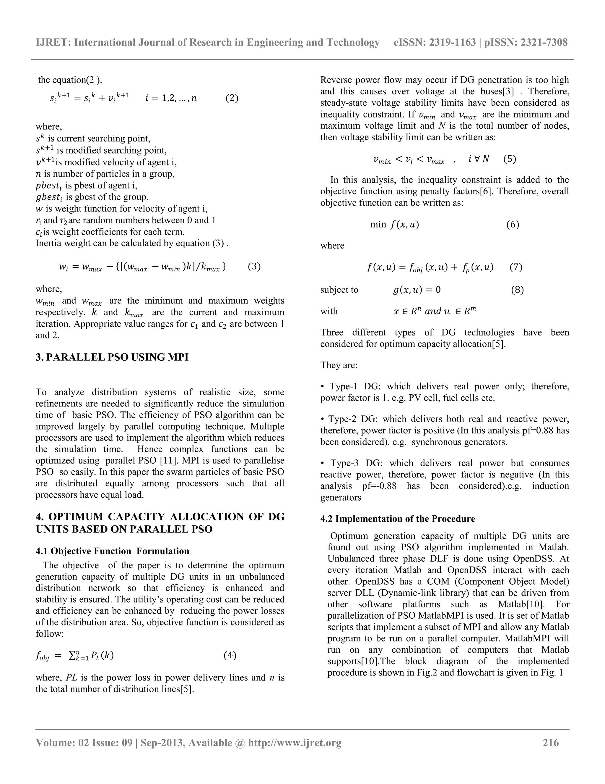 IJRET: International Journal of Research in Engineering and Technology eISSN: 2319-1163 | pISSN: 2321-7308 __________________________________________________________________________________________ Volume: 02 Issue: 09 | Sep-2013, Available @ http://www.ijret.org 216 the equation(2 ). 𝑠𝑖 𝑘+1 = 𝑠𝑖 𝑘 + 𝑣𝑖 𝑘+1 𝑖 = 1,2, … , 𝑛 (2) where, 𝑠 𝑘 is current searching point, 𝑠 𝑘+1 is modified searching point, 𝑣 𝑘+1 is modified velocity of agent i, 𝑛 is number of particles in a group, 𝑝𝑏𝑒𝑠𝑡𝑖 is pbest of agent i, 𝑔𝑏𝑒𝑠𝑡𝑖 is gbest of the group, 𝑤 is weight function for velocity of agent i, 𝑟1and 𝑟2are random numbers between 0 and 1 𝑐𝑖is weight coefficients for each term. Inertia weight can be calculated by equation (3) . 𝑤𝑖 = 𝑤 𝑚𝑎𝑥 − 𝑤 𝑚𝑎𝑥 − 𝑤 𝑚𝑖𝑛 𝑘 𝑘 𝑚𝑎𝑥 (3) where, 𝑤 𝑚𝑖𝑛 and 𝑤 𝑚𝑎𝑥 are the minimum and maximum weights respectively. 𝑘 and 𝑘 𝑚𝑎𝑥 are the current and maximum iteration. Appropriate value ranges for 𝑐1 and 𝑐2 are between 1 and 2. 3. PARALLEL PSO USING MPI To analyze distribution systems of realistic size, some refinements are needed to significantly reduce the simulation time of basic PSO. The efficiency of PSO algorithm can be improved largely by parallel computing technique. Multiple processors are used to implement the algorithm which reduces the simulation time. Hence complex functions can be optimized using parallel PSO [11]. MPI is used to parallelise PSO so easily. In this paper the swarm particles of basic PSO are distributed equally among processors such that all processors have equal load. 4. OPTIMUM CAPACITY ALLOCATION OF DG UNITS BASED ON PARALLEL PSO 4.1 Objective Function Formulation The objective of the paper is to determine the optimum generation capacity of multiple DG units in an unbalanced distribution network so that efficiency is enhanced and stability is ensured. The utility‟s operating cost can be reduced and efficiency can be enhanced by reducing the power losses of the distribution area. So, objective function is considered as follow: 𝑓𝑜𝑏𝑗 = 𝑃𝐿 𝑘 (4)𝑛 𝑘=1 where, PL is the power loss in power delivery lines and n is the total number of distribution lines[5]. Reverse power flow may occur if DG penetration is too high and this causes over voltage at the buses[3] . Therefore, steady-state voltage stability limits have been considered as inequality constraint. If 𝑣 𝑚𝑖𝑛 and 𝑣 𝑚𝑎𝑥 are the minimum and maximum voltage limit and N is the total number of nodes, then voltage stability limit can be written as: 𝑣 𝑚𝑖𝑛 < 𝑣𝑖 < 𝑣 𝑚𝑎𝑥 , 𝑖 ∀ 𝑁 (5) In this analysis, the inequality constraint is added to the objective function using penalty factors[6]. Therefore, overall objective function can be written as: min 𝑓(𝑥, 𝑢) (6) where 𝑓 𝑥, 𝑢 = 𝑓𝑜𝑏𝑗 𝑥, 𝑢 + 𝑓𝑝 𝑥, 𝑢 (7) subject to 𝑔 𝑥, 𝑢 = 0 (8) with 𝑥 ∈ 𝑅 𝑛 𝑎𝑛𝑑 𝑢 ∈ 𝑅 𝑚 Three different types of DG technologies have been considered for optimum capacity allocation[5]. They are: • Type-1 DG: which delivers real power only; therefore, power factor is 1. e.g. PV cell, fuel cells etc. • Type-2 DG: which delivers both real and reactive power, therefore, power factor is positive (In this analysis pf=0.88 has been considered). e.g. synchronous generators. • Type-3 DG: which delivers real power but consumes reactive power, therefore, power factor is negative (In this analysis pf=-0.88 has been considered).e.g. induction generators 4.2 Implementation of the Procedure Optimum generation capacity of multiple DG units are found out using PSO algorithm implemented in Matlab. Unbalanced three phase DLF is done using OpenDSS. At every iteration Matlab and OpenDSS interact with each other. OpenDSS has a COM (Component Object Model) server DLL (Dynamic-link library) that can be driven from other software platforms such as Matlab[10]. For parallelization of PSO MatlabMPI is used. It is set of Matlab scripts that implement a subset of MPI and allow any Matlab program to be run on a parallel computer. MatlabMPI will run on any combination of computers that Matlab supports[10].The block diagram of the implemented procedure is shown in Fig.2 and flowchart is given in Fig. 1 