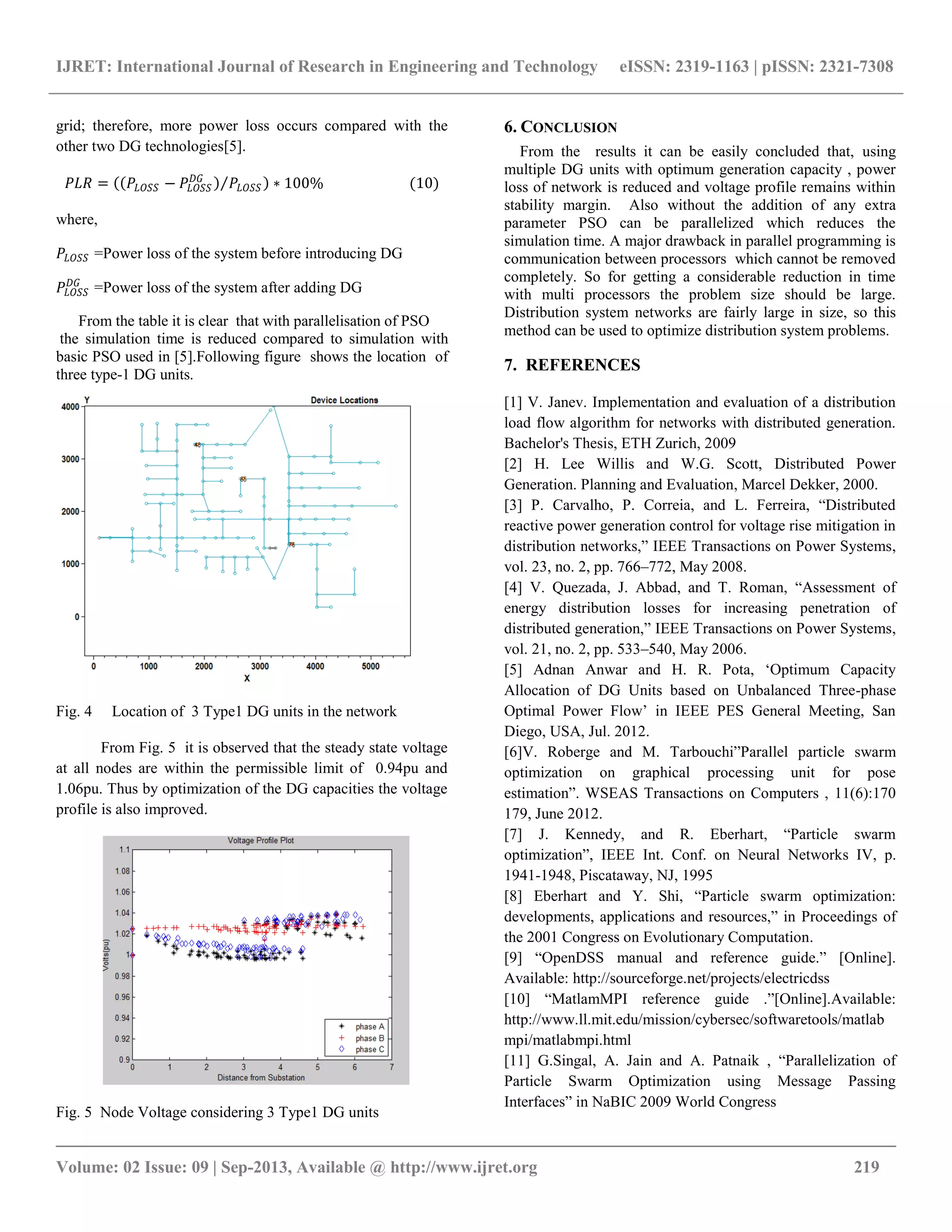IJRET: International Journal of Research in Engineering and Technology eISSN: 2319-1163 | pISSN: 2321-7308 __________________________________________________________________________________________ Volume: 02 Issue: 09 | Sep-2013, Available @ http://www.ijret.org 219 grid; therefore, more power loss occurs compared with the other two DG technologies[5]. 𝑃𝐿𝑅 = 𝑃𝐿𝑂𝑆𝑆 − 𝑃𝐿𝑂𝑆𝑆 𝐷𝐺 𝑃𝐿𝑂𝑆𝑆 ∗ 100% (10) where, 𝑃𝐿𝑂𝑆𝑆 =Power loss of the system before introducing DG 𝑃𝐿𝑂𝑆𝑆 𝐷𝐺 =Power loss of the system after adding DG From the table it is clear that with parallelisation of PSO the simulation time is reduced compared to simulation with basic PSO used in [5].Following figure shows the location of three type-1 DG units. Fig. 4 Location of 3 Type1 DG units in the network From Fig. 5 it is observed that the steady state voltage at all nodes are within the permissible limit of 0.94pu and 1.06pu. Thus by optimization of the DG capacities the voltage profile is also improved. Fig. 5 Node Voltage considering 3 Type1 DG units 6. CONCLUSION From the results it can be easily concluded that, using multiple DG units with optimum generation capacity , power loss of network is reduced and voltage profile remains within stability margin. Also without the addition of any extra parameter PSO can be parallelized which reduces the simulation time. A major drawback in parallel programming is communication between processors which cannot be removed completely. So for getting a considerable reduction in time with multi processors the problem size should be large. Distribution system networks are fairly large in size, so this method can be used to optimize distribution system problems. 7. REFERENCES [1] V. Janev. Implementation and evaluation of a distribution load flow algorithm for networks with distributed generation. Bachelor's Thesis, ETH Zurich, 2009 [2] H. Lee Willis and W.G. Scott, Distributed Power Generation. Planning and Evaluation, Marcel Dekker, 2000. [3] P. Carvalho, P. Correia, and L. Ferreira, “Distributed reactive power generation control for voltage rise mitigation in distribution networks,” IEEE Transactions on Power Systems, vol. 23, no. 2, pp. 766–772, May 2008. [4] V. Quezada, J. Abbad, and T. Roman, “Assessment of energy distribution losses for increasing penetration of distributed generation,” IEEE Transactions on Power Systems, vol. 21, no. 2, pp. 533–540, May 2006. [5] Adnan Anwar and H. R. Pota, „Optimum Capacity Allocation of DG Units based on Unbalanced Three-phase Optimal Power Flow‟ in IEEE PES General Meeting, San Diego, USA, Jul. 2012. [6]V. Roberge and M. Tarbouchi”Parallel particle swarm optimization on graphical processing unit for pose estimation”. WSEAS Transactions on Computers , 11(6):170 179, June 2012. [7] J. Kennedy, and R. Eberhart, “Particle swarm optimization”, IEEE Int. Conf. on Neural Networks IV, p. 1941-1948, Piscataway, NJ, 1995 [8] Eberhart and Y. Shi, “Particle swarm optimization: developments, applications and resources,” in Proceedings of the 2001 Congress on Evolutionary Computation. [9] “OpenDSS manual and reference guide.” [Online]. Available: http://sourceforge.net/projects/electricdss [10] “MatlamMPI reference guide .”[Online].Available: http://www.ll.mit.edu/mission/cybersec/softwaretools/matlab mpi/matlabmpi.html [11] G.Singal, A. Jain and A. Patnaik , “Parallelization of Particle Swarm Optimization using Message Passing Interfaces” in NaBIC 2009 World Congress 