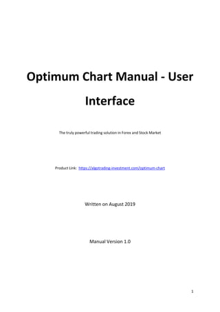 1
Optimum Chart Manual - User
Interface
The truly powerful trading solution in Forex and Stock Market
Product Link: https://algotrading-investment.com/optimum-chart
Written on August 2019
Manual Version 1.0
 