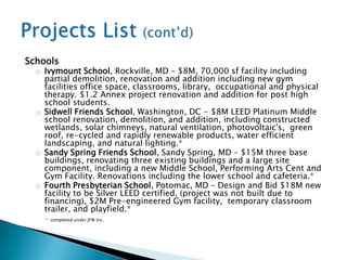 Schools
  o Ivymount School, Rockville, MD – $8M, 70,000 sf facility including
    partial demolition, renovation and addition including new gym
    facilities office space, classrooms, library, occupational and physical
    therapy. $1.2 Annex project renovation and addition for post high
    school students.
  o Sidwell Friends School, Washington, DC - $8M LEED Platinum Middle
    school renovation, demolition, and addition, including constructed
    wetlands, solar chimneys, natural ventilation, photovoltaic's, green
    roof, re-cycled and rapidly renewable products, water efficient
    landscaping, and natural lighting.*
  o Sandy Spring Friends School, Sandy Spring, MD – $15M three base
    buildings, renovating three existing buildings and a large site
    component, including a new Middle School, Performing Arts Cent and
    Gym Facility. Renovations including the lower school and cafeteria.*
  o Fourth Presbyterian School, Potomac, MD – Design and Bid $18M new
    facility to be Silver LEED certified. (project was not built due to
    financing), $2M Pre-engineered Gym facility, temporary classroom
    trailer, and playfield.*
    * completed under JFW Inc.
 