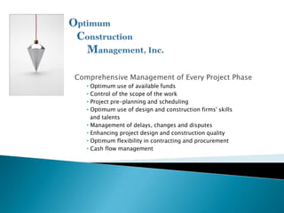 Comprehensive Management of Every Project Phase
   • Optimum use of available funds
   • Control of the scope of the work
   • Project pre-planning and scheduling
   • Optimum use of design and construction firms' skills
     and talents
   • Management of delays, changes and disputes
   • Enhancing project design and construction quality
   • Optimum flexibility in contracting and procurement
   • Cash flow management
 
