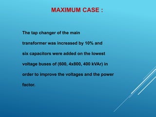 MAXIMUM CASE :
The tap changer of the main
transformer was increased by 10% and
six capacitors were added on the lowest
voltage buses of (600, 4x800, 400 kVAr) in
order to improve the voltages and the power
factor.
 